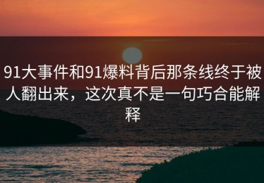 91大事件和91爆料背后那条线终于被人翻出来，这次真不是一句巧合能解释