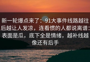 新一轮爆点来了：91大事件线路越往后越让人发凉，连看惯的人都说离谱：表面是瓜，底下全是情绪，越补线越像还有后手