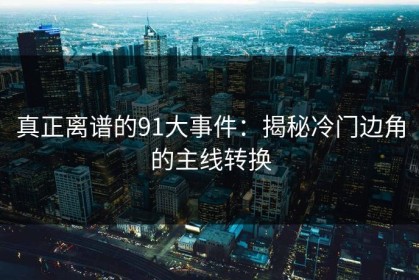 真正离谱的91大事件：揭秘冷门边角的主线转换
