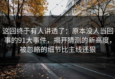 这回终于有人讲透了：原本没人当回事的91大事件，揭开猜测的新高度，被忽略的细节比主线还狠