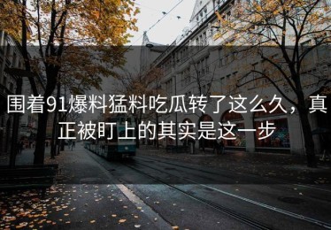 围着91爆料猛料吃瓜转了这么久，真正被盯上的其实是这一步