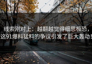 线索刚对上：越翻越觉得细思极恐，这91爆料猛料的争议引发了巨大轰动！