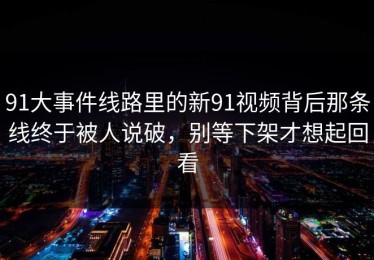 91大事件线路里的新91视频背后那条线终于被人说破，别等下架才想起回看