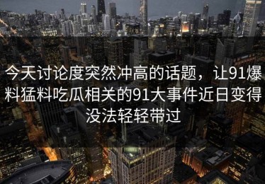 今天讨论度突然冲高的话题，让91爆料猛料吃瓜相关的91大事件近日变得没法轻轻带过