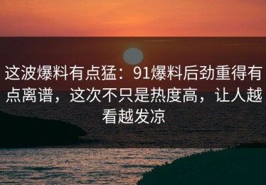 这波爆料有点猛：91爆料后劲重得有点离谱，这次不只是热度高，让人越看越发凉
