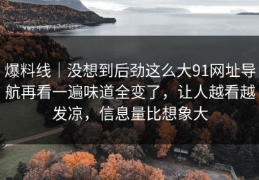 爆料线｜没想到后劲这么大91网址导航再看一遍味道全变了，让人越看越发凉，信息量比想象大