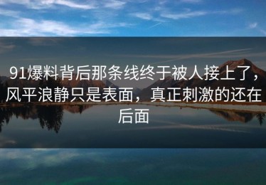 91爆料背后那条线终于被人接上了，风平浪静只是表面，真正刺激的还在后面