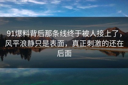 91爆料背后那条线终于被人接上了，风平浪静只是表面，真正刺激的还在后面
