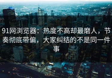 91网浏览器：热度不高却最磨人，节奏彻底带偏，大家纠结的不是同一件事