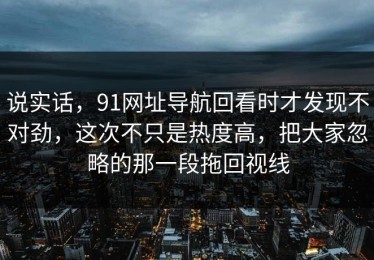 说实话，91网址导航回看时才发现不对劲，这次不只是热度高，把大家忽略的那一段拖回视线
