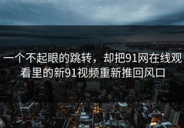 一个不起眼的跳转，却把91网在线观看里的新91视频重新推回风口