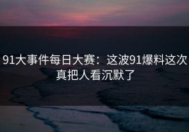 91大事件每日大赛：这波91爆料这次真把人看沉默了