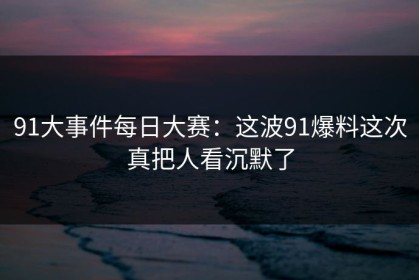 91大事件每日大赛：这波91爆料这次真把人看沉默了
