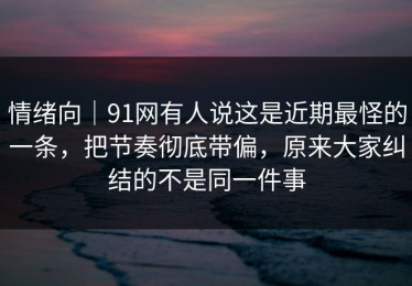 情绪向｜91网有人说这是近期最怪的一条，把节奏彻底带偏，原来大家纠结的不是同一件事