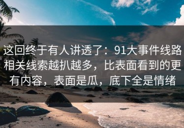 这回终于有人讲透了：91大事件线路相关线索越扒越多，比表面看到的更有内容，表面是瓜，底下全是情绪
