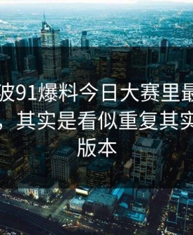 91网这波91爆料今日大赛里最容易被忽略的，其实是看似重复其实不同的版本