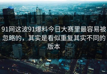 91网这波91爆料今日大赛里最容易被忽略的，其实是看似重复其实不同的版本
