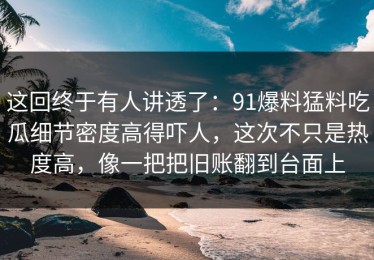 这回终于有人讲透了：91爆料猛料吃瓜细节密度高得吓人，这次不只是热度高，像一把把旧账翻到台面上