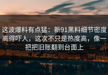 这波爆料有点猛：新91黑料细节密度高得吓人，这次不只是热度高，像一把把旧账翻到台面上