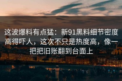 这波爆料有点猛：新91黑料细节密度高得吓人，这次不只是热度高，像一把把旧账翻到台面上