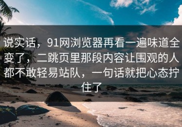 说实话，91网浏览器再看一遍味道全变了，二跳页里那段内容让围观的人都不敢轻易站队，一句话就把心态拧住了