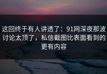 这回终于有人讲透了：91网深夜那波讨论太顶了，私信截图比表面看到的更有内容