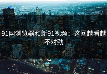 91网浏览器和新91视频：这回越看越不对劲
