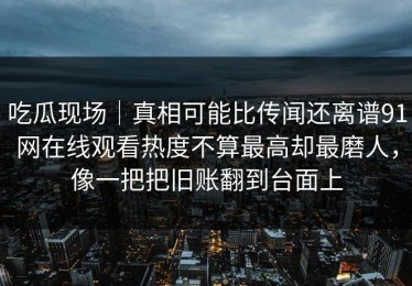 吃瓜现场｜真相可能比传闻还离谱91网在线观看热度不算最高却最磨人，像一把把旧账翻到台面上