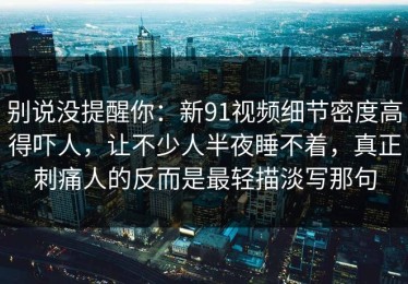 别说没提醒你：新91视频细节密度高得吓人，让不少人半夜睡不着，真正刺痛人的反而是最轻描淡写那句