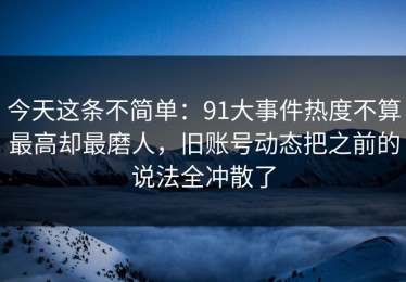 今天这条不简单：91大事件热度不算最高却最磨人，旧账号动态把之前的说法全冲散了