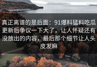 真正离谱的是后面：91爆料猛料吃瓜更新后争议一下大了，让人怀疑还有没放出的内容，最后那个细节让人头皮发麻