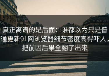 真正离谱的是后面：谁都以为只是普通更新91网浏览器细节密度高得吓人，把前因后果全翻了出来
