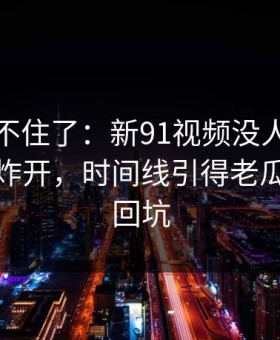 真的绷不住了：新91视频没人想到会从这里炸开，时间线引得老瓜友重新回坑