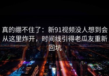 真的绷不住了：新91视频没人想到会从这里炸开，时间线引得老瓜友重新回坑