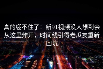 真的绷不住了：新91视频没人想到会从这里炸开，时间线引得老瓜友重新回坑