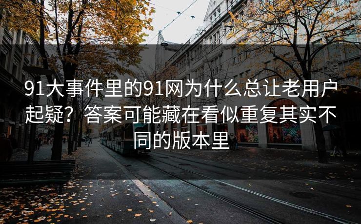 91大事件里的91网为什么总让老用户起疑？答案可能藏在看似重复其实不同的版本里