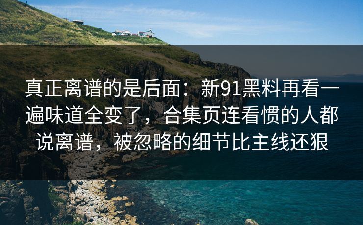 真正离谱的是后面:新91黑料再看一遍味道全变了,合集页连看惯的人都说离谱,被忽略的细节比主线还狠 真正离谱的是后面:新91黑料再看一遍味道全变了,合集页连看惯的人都说离谱,被忽略的细节比主线还狠