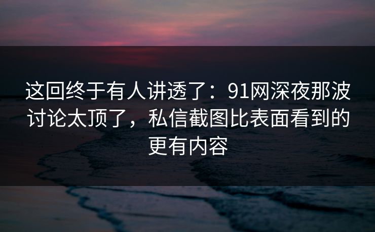 这回终于有人讲透了：91网深夜那波讨论太顶了，私信截图比表面看到的更有内容