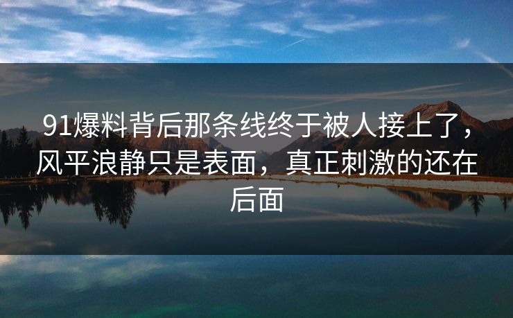 91爆料背后那条线终于被人接上了，风平浪静只是表面，真正刺激的还在后面