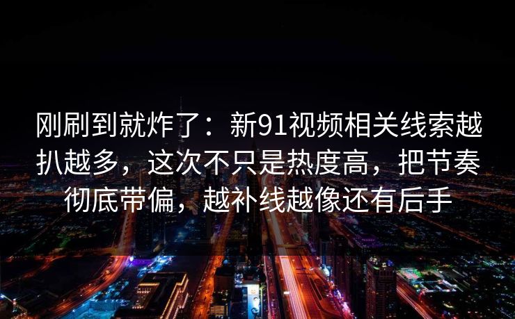 刚刷到就炸了：新91视频相关线索越扒越多，这次不只是热度高，把节奏彻底带偏，越补线越像还有后手