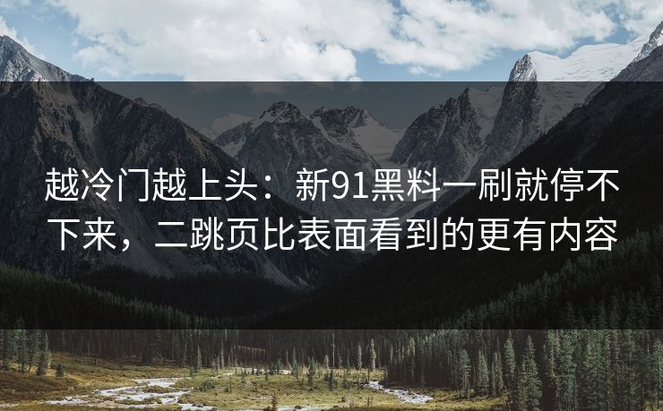越冷门越上头：新91黑料一刷就停不下来，二跳页比表面看到的更有内容