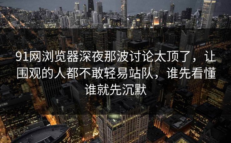 91网浏览器深夜那波讨论太顶了，让围观的人都不敢轻易站队，谁先看懂谁就先沉默
