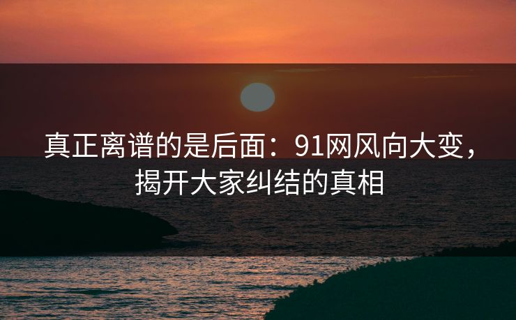 真正离谱的是后面：91网风向大变，揭开大家纠结的真相