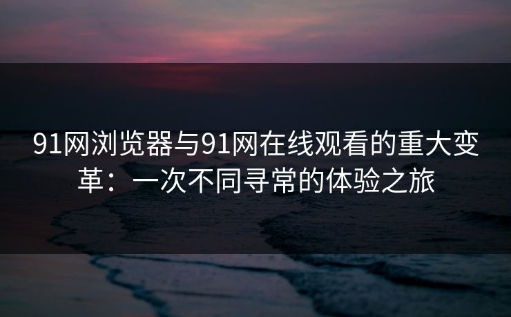 91网浏览器与91网在线观看的重大变革：一次不同寻常的体验之旅
