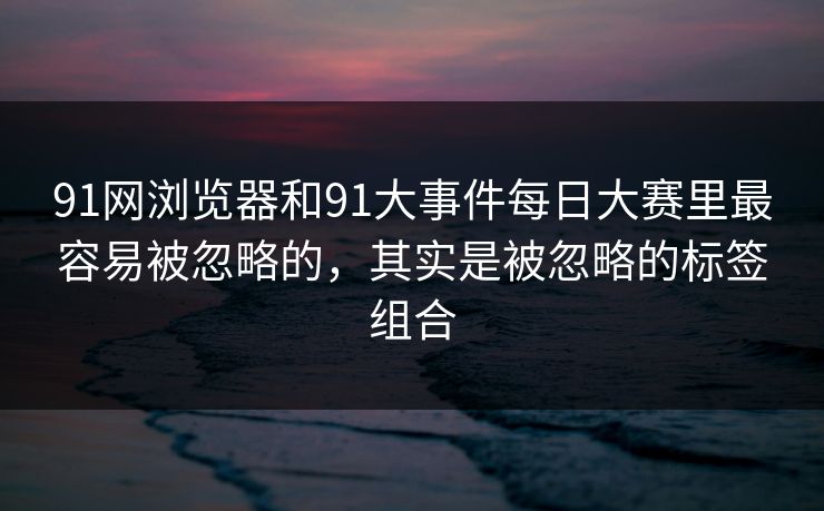 91网浏览器和91大事件每日大赛里最容易被忽略的，其实是被忽略的标签组合