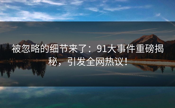 被忽略的细节来了：91大事件重磅揭秘，引发全网热议！