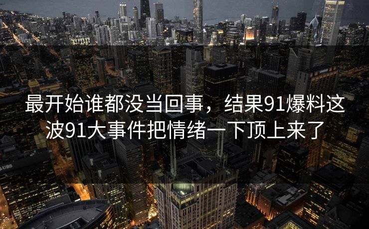 最开始谁都没当回事，结果91爆料这波91大事件把情绪一下顶上来了