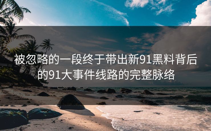 被忽略的一段终于带出新91黑料背后的91大事件线路的完整脉络