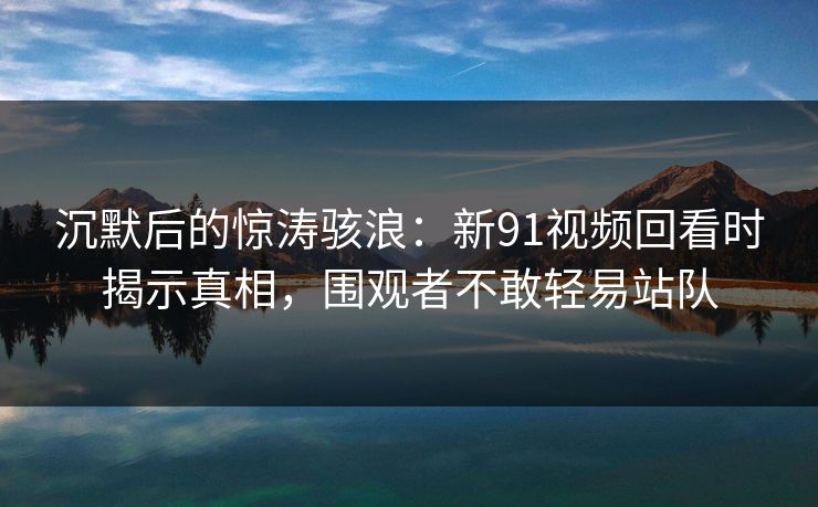 沉默后的惊涛骇浪：新91视频回看时揭示真相，围观者不敢轻易站队