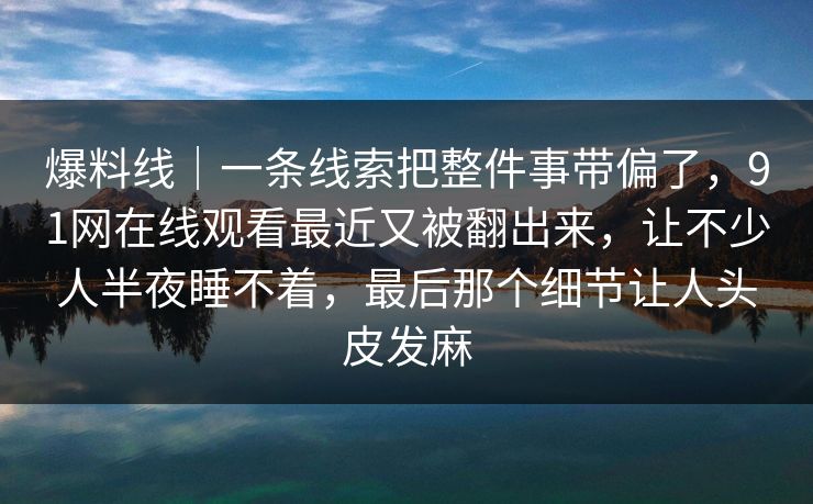 爆料线｜一条线索把整件事带偏了，91网在线观看最近又被翻出来，让不少人半夜睡不着，最后那个细节让人头皮发麻